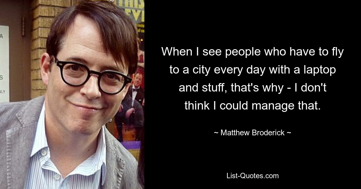 When I see people who have to fly to a city every day with a laptop and stuff, that's why - I don't think I could manage that. — © Matthew Broderick