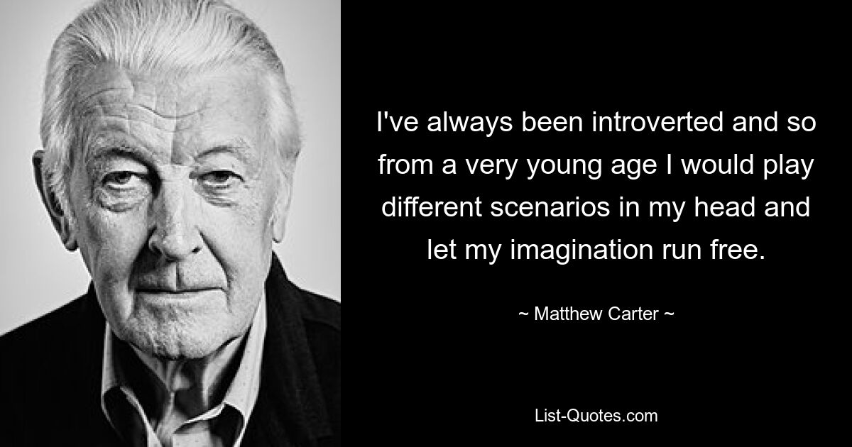 I've always been introverted and so from a very young age I would play different scenarios in my head and let my imagination run free. — © Matthew Carter