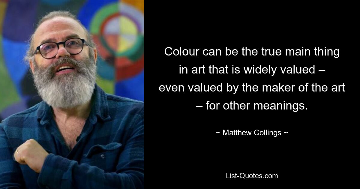 Colour can be the true main thing in art that is widely valued – even valued by the maker of the art – for other meanings. — © Matthew Collings