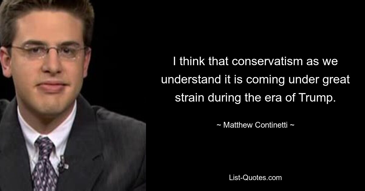 I think that conservatism as we understand it is coming under great strain during the era of Trump. — © Matthew Continetti