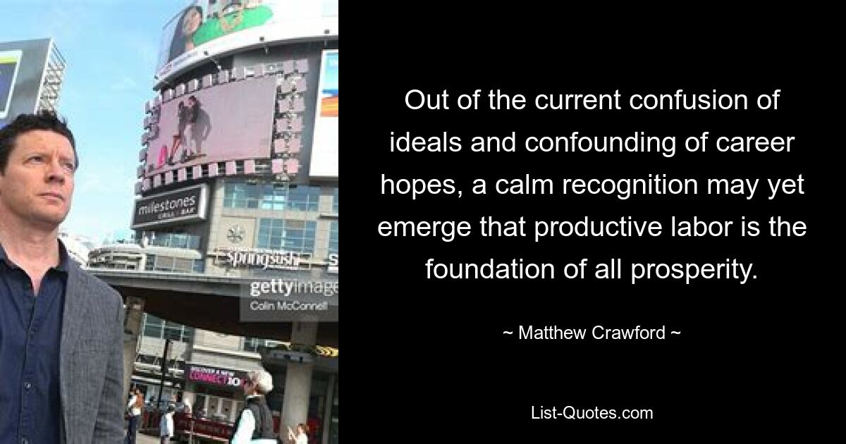 Out of the current confusion of ideals and confounding of career hopes, a calm recognition may yet emerge that productive labor is the foundation of all prosperity. — © Matthew Crawford