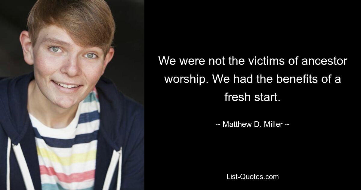 We were not the victims of ancestor worship. We had the benefits of a fresh start. — © Matthew D. Miller