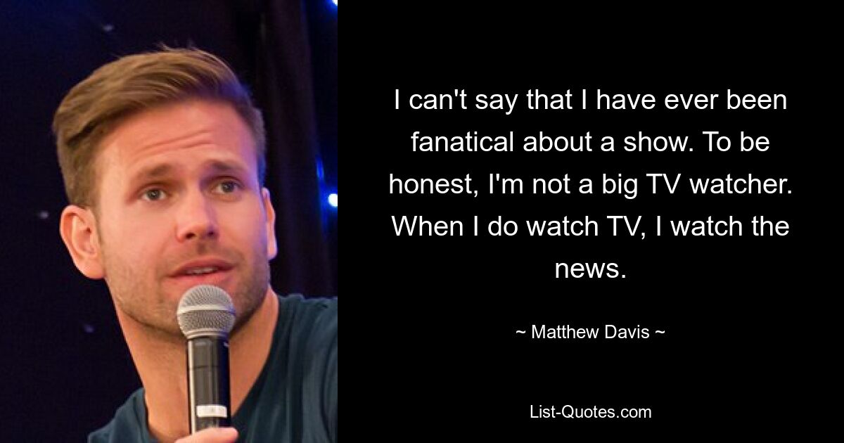 I can't say that I have ever been fanatical about a show. To be honest, I'm not a big TV watcher. When I do watch TV, I watch the news. — © Matthew Davis