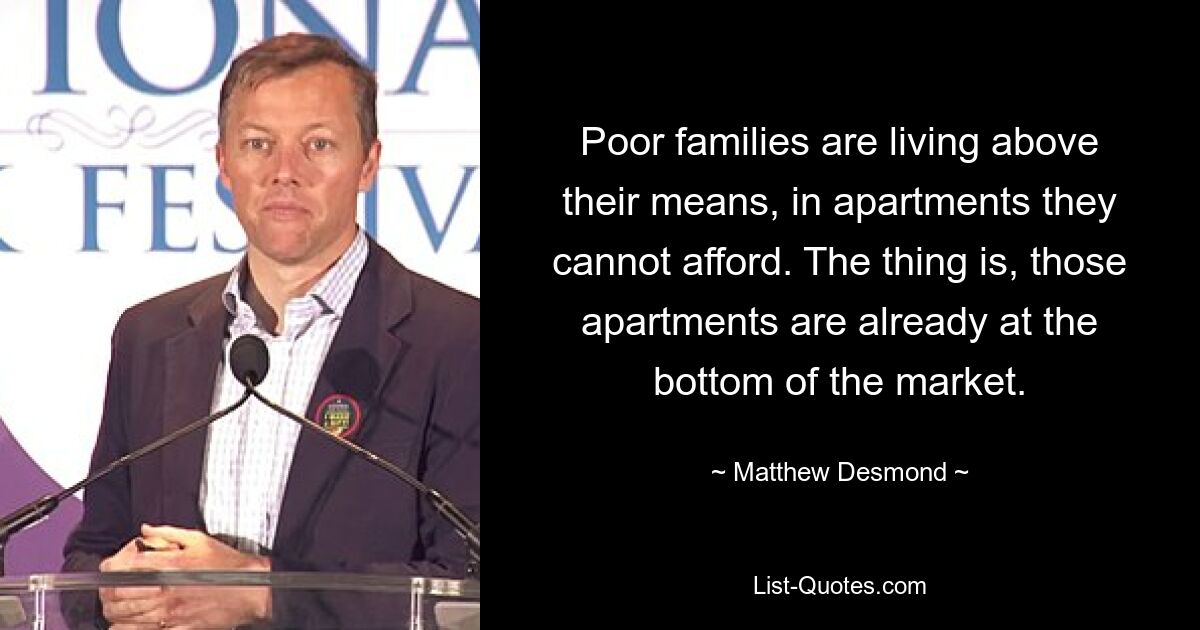 Poor families are living above their means, in apartments they cannot afford. The thing is, those apartments are already at the bottom of the market. — © Matthew Desmond