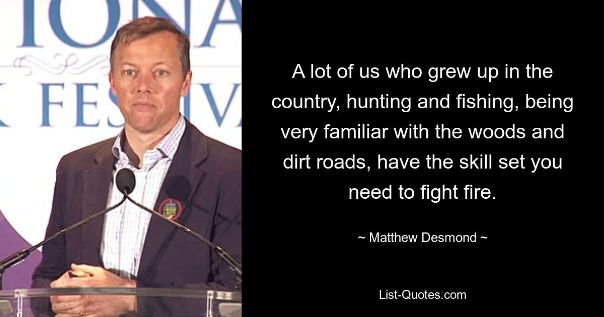 A lot of us who grew up in the country, hunting and fishing, being very familiar with the woods and dirt roads, have the skill set you need to fight fire. — © Matthew Desmond