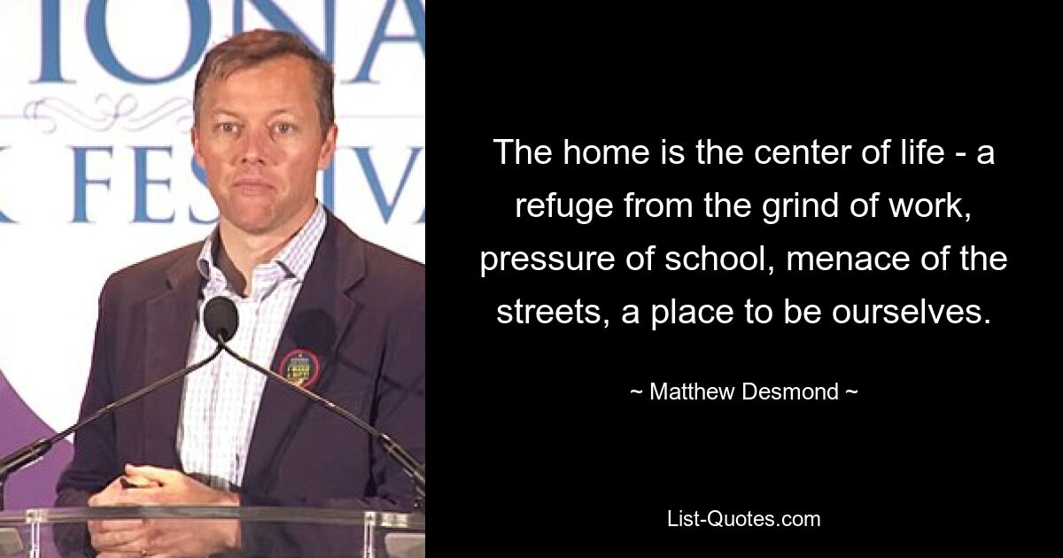 The home is the center of life - a refuge from the grind of work, pressure of school, menace of the streets, a place to be ourselves. — © Matthew Desmond