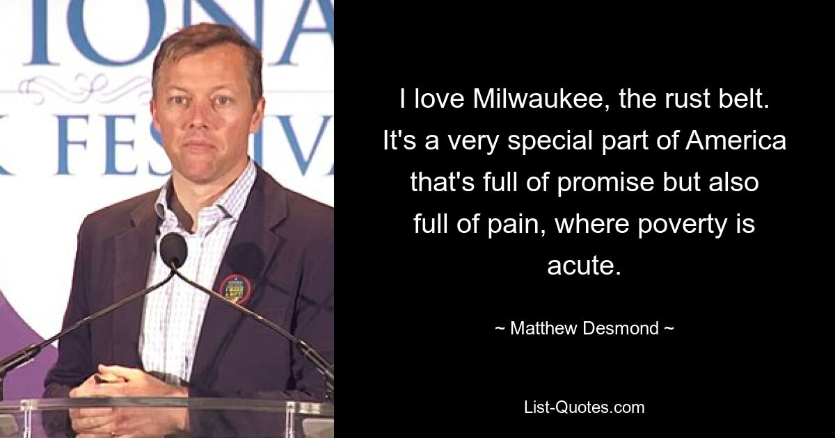 I love Milwaukee, the rust belt. It's a very special part of America that's full of promise but also full of pain, where poverty is acute. — © Matthew Desmond