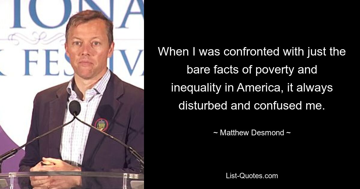 When I was confronted with just the bare facts of poverty and inequality in America, it always disturbed and confused me. — © Matthew Desmond