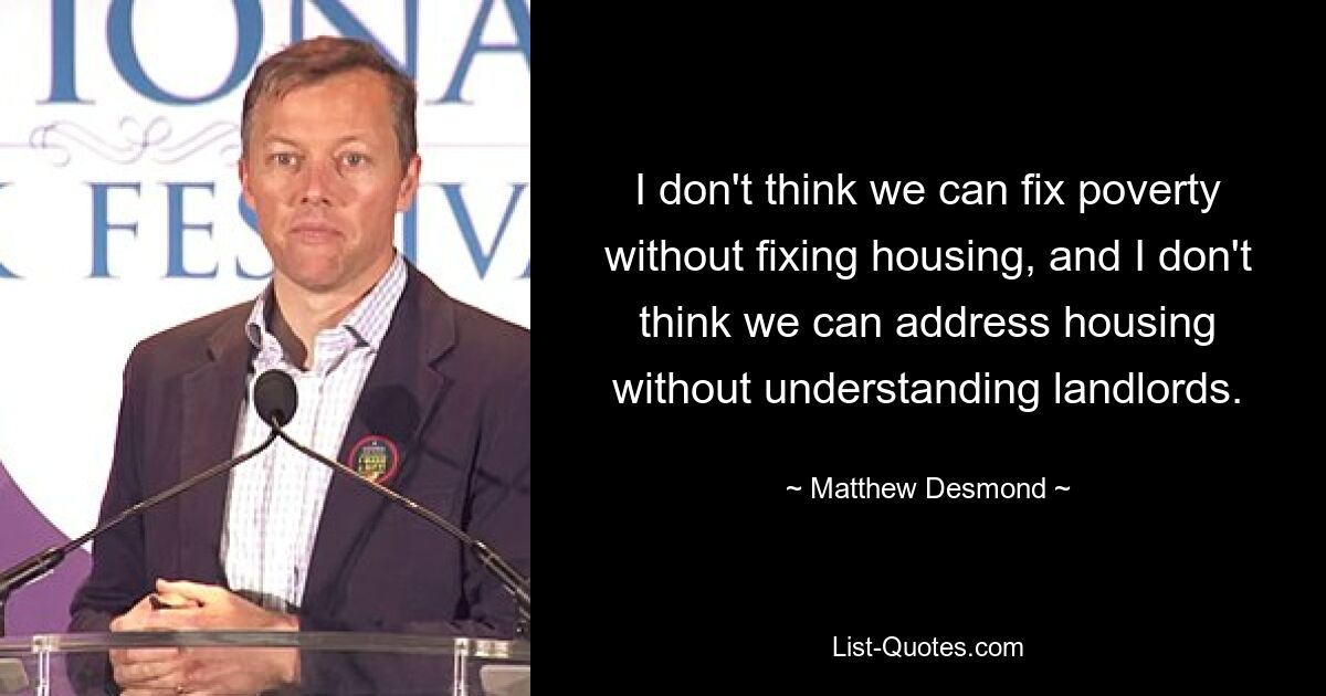 I don't think we can fix poverty without fixing housing, and I don't think we can address housing without understanding landlords. — © Matthew Desmond