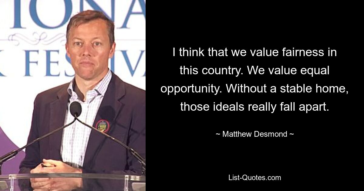 I think that we value fairness in this country. We value equal opportunity. Without a stable home, those ideals really fall apart. — © Matthew Desmond