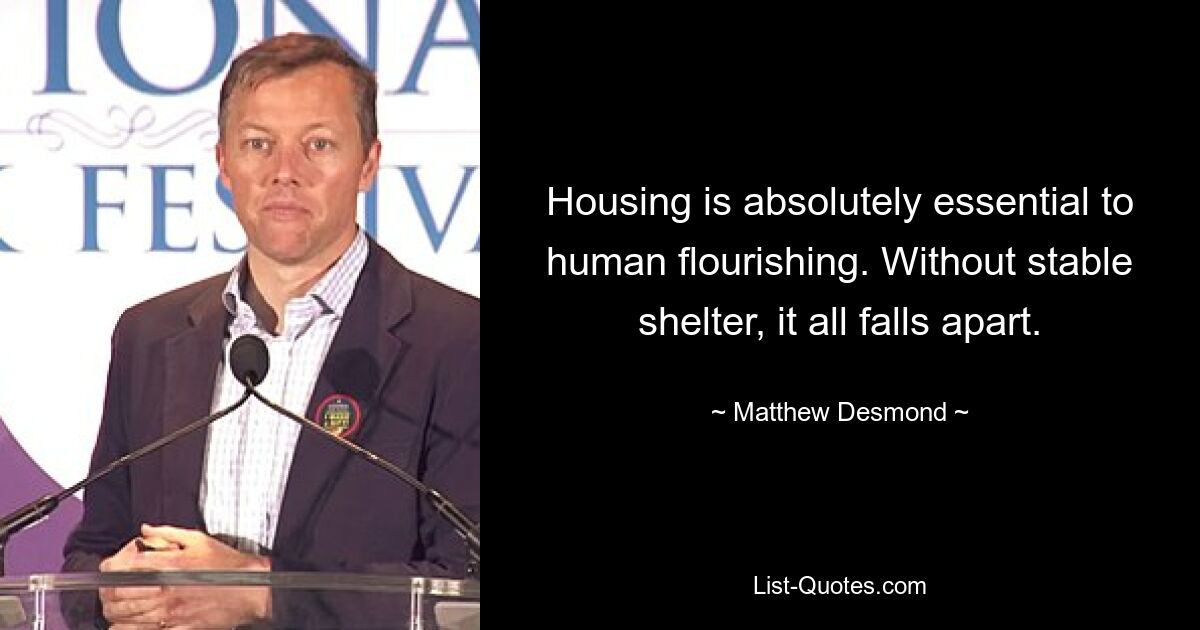 Housing is absolutely essential to human flourishing. Without stable shelter, it all falls apart. — © Matthew Desmond