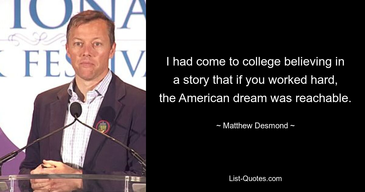 I had come to college believing in a story that if you worked hard, the American dream was reachable. — © Matthew Desmond