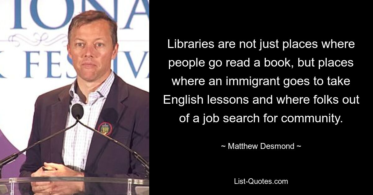 Libraries are not just places where people go read a book, but places where an immigrant goes to take English lessons and where folks out of a job search for community. — © Matthew Desmond