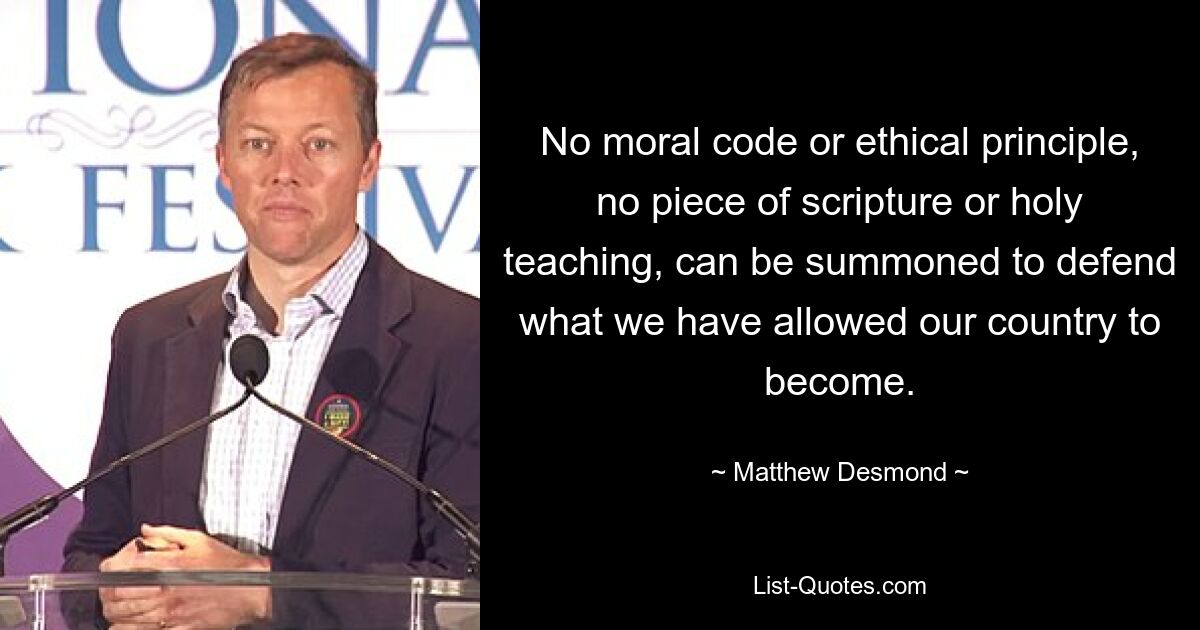 No moral code or ethical principle, no piece of scripture or holy teaching, can be summoned to defend what we have allowed our country to become. — © Matthew Desmond