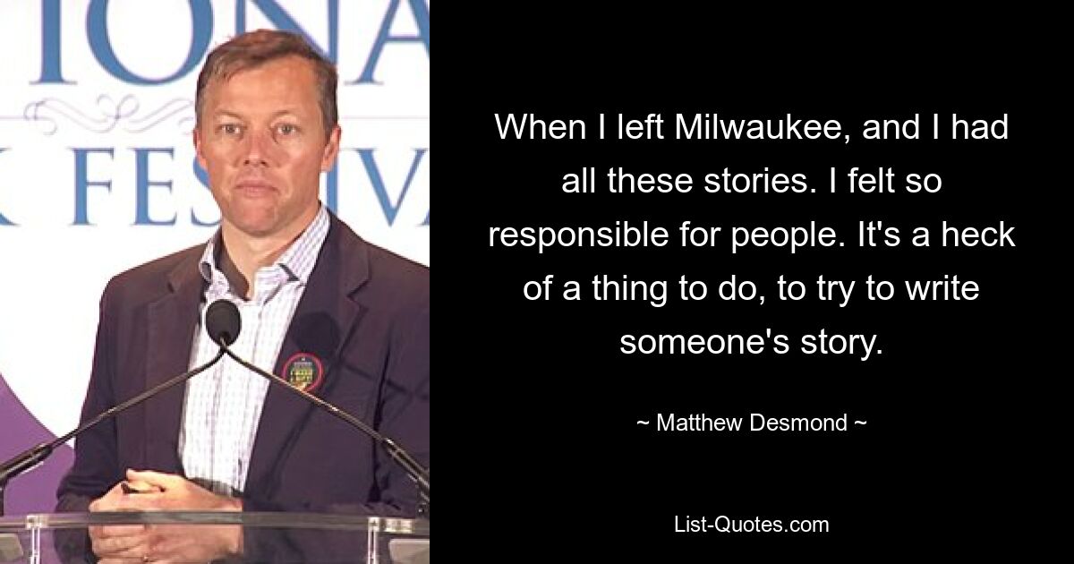 When I left Milwaukee, and I had all these stories. I felt so responsible for people. It's a heck of a thing to do, to try to write someone's story. — © Matthew Desmond