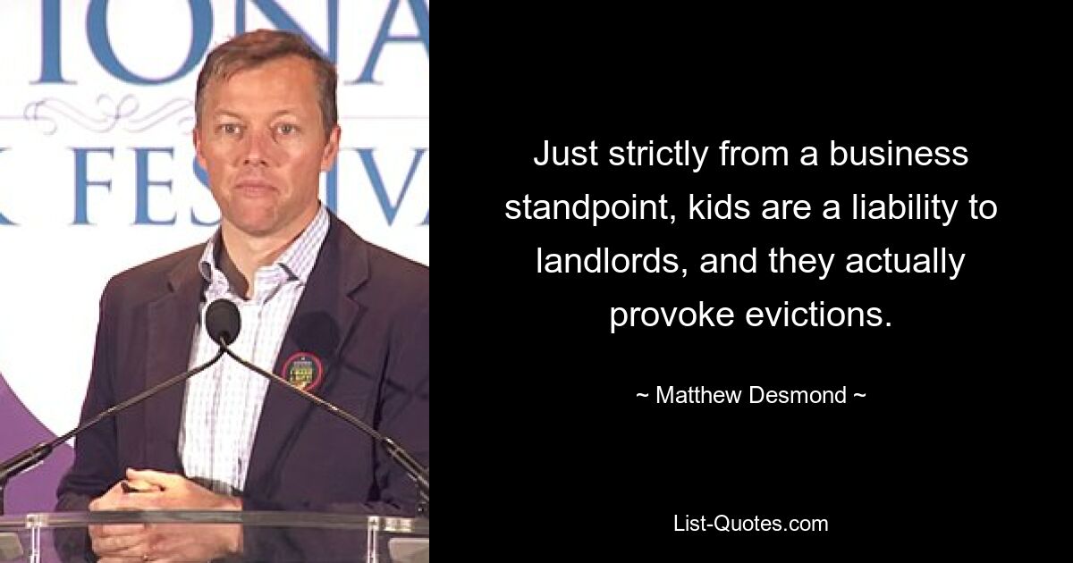 Just strictly from a business standpoint, kids are a liability to landlords, and they actually provoke evictions. — © Matthew Desmond