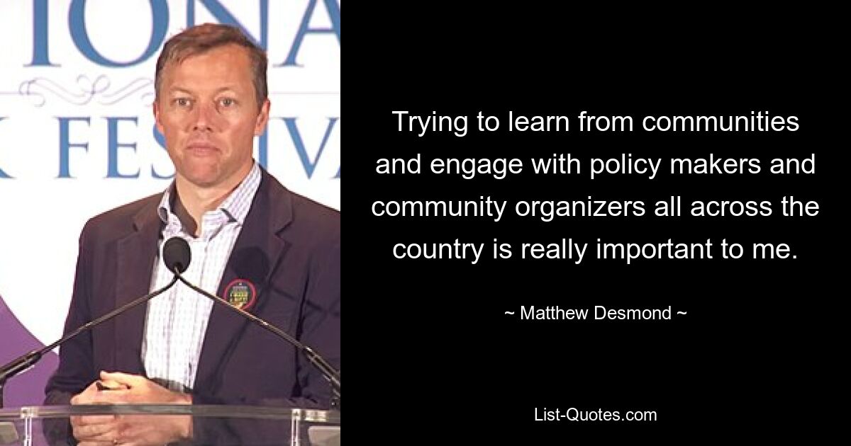 Trying to learn from communities and engage with policy makers and community organizers all across the country is really important to me. — © Matthew Desmond