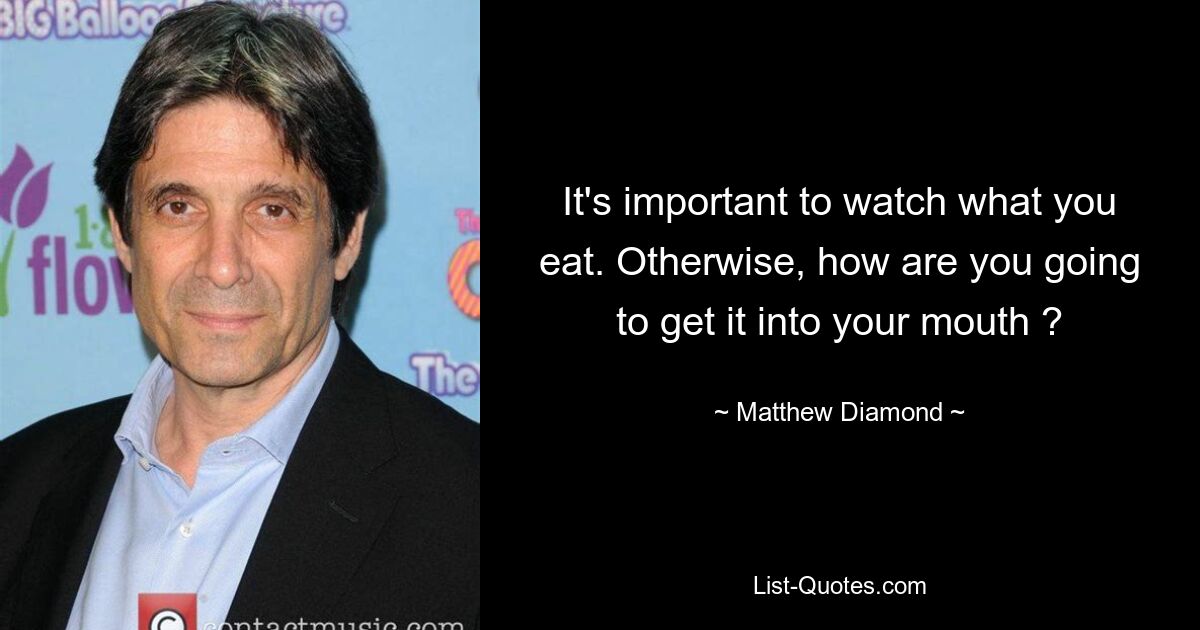 It's important to watch what you eat. Otherwise, how are you going to get it into your mouth ? — © Matthew Diamond