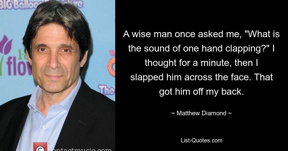 A wise man once asked me, "What is the sound of one hand clapping?" I thought for a minute, then I slapped him across the face. That got him off my back. — © Matthew Diamond