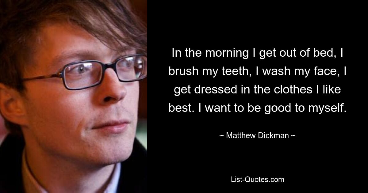 In the morning I get out of bed, I brush my teeth, I wash my face, I get dressed in the clothes I like best. I want to be good to myself. — © Matthew Dickman