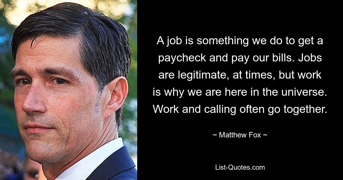 A job is something we do to get a paycheck and pay our bills. Jobs are legitimate, at times, but work is why we are here in the universe. Work and calling often go together. — © Matthew Fox