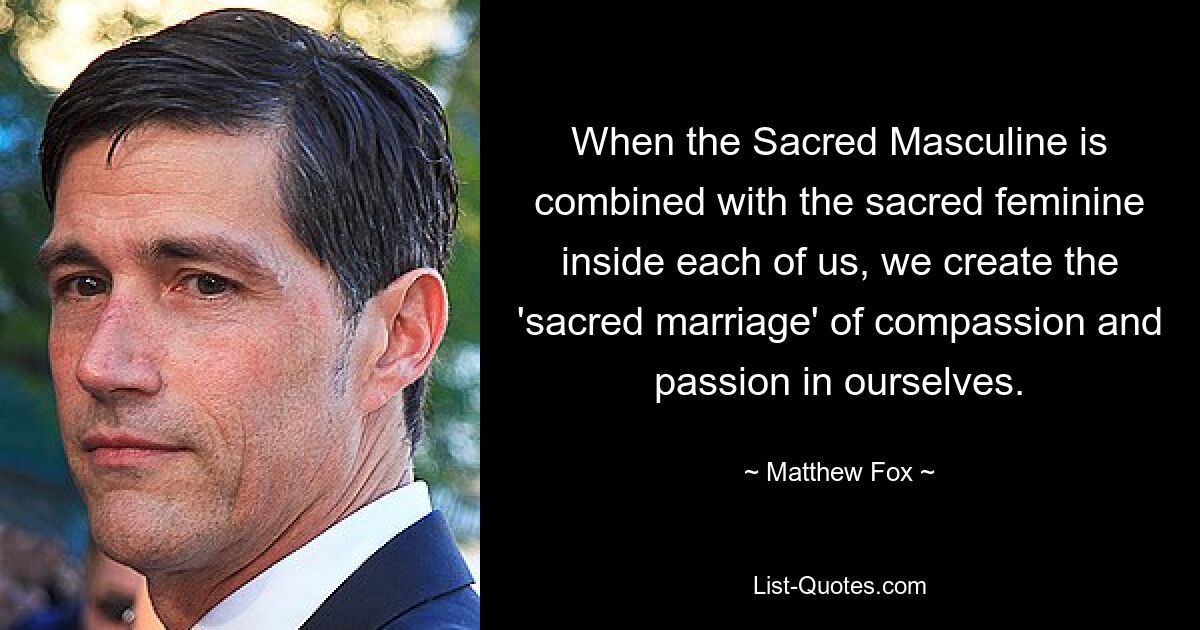 When the Sacred Masculine is combined with the sacred feminine inside each of us, we create the 'sacred marriage' of compassion and passion in ourselves. — © Matthew Fox