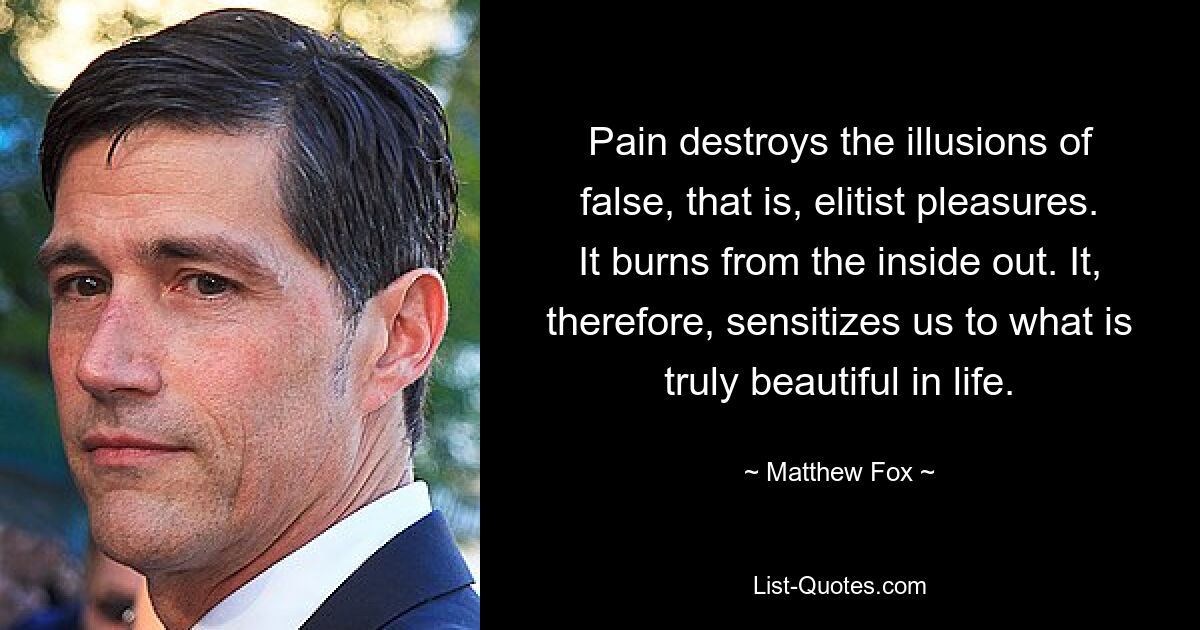 Pain destroys the illusions of false, that is, elitist pleasures. It burns from the inside out. It, therefore, sensitizes us to what is truly beautiful in life. — © Matthew Fox