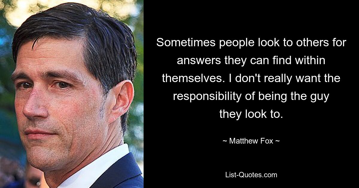 Sometimes people look to others for answers they can find within themselves. I don't really want the responsibility of being the guy they look to. — © Matthew Fox