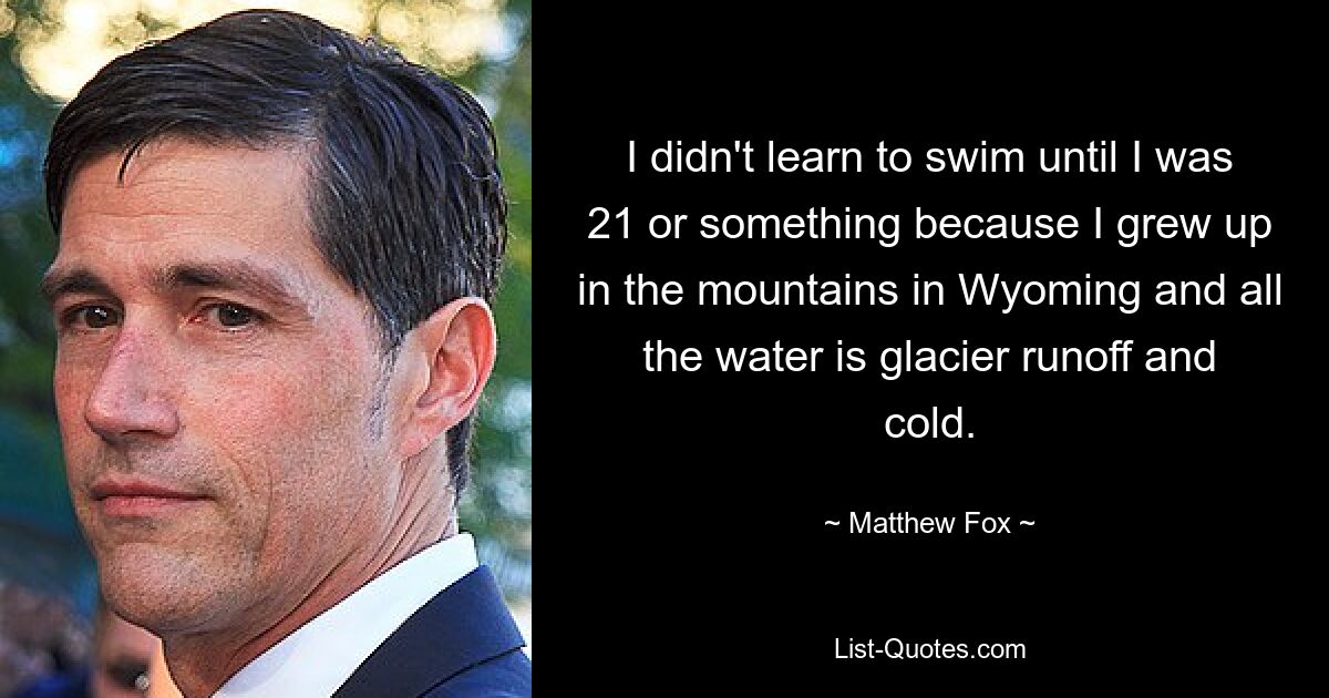 I didn't learn to swim until I was 21 or something because I grew up in the mountains in Wyoming and all the water is glacier runoff and cold. — © Matthew Fox