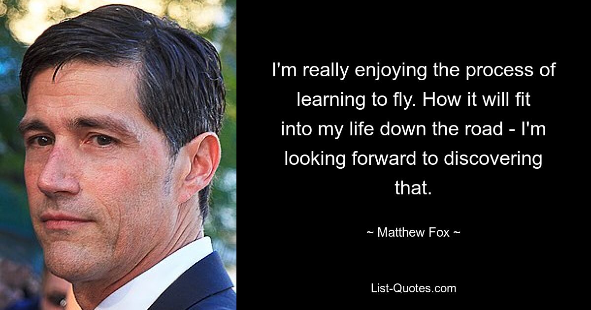 I'm really enjoying the process of learning to fly. How it will fit into my life down the road - I'm looking forward to discovering that. — © Matthew Fox