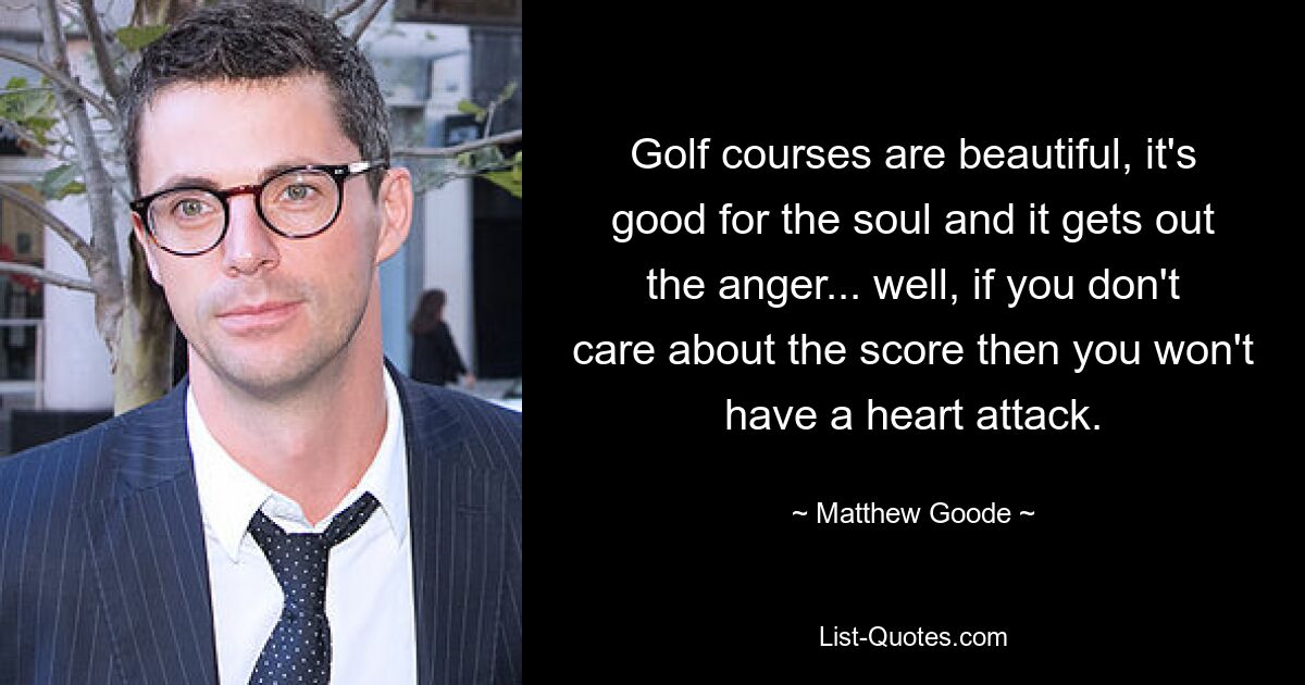 Golf courses are beautiful, it's good for the soul and it gets out the anger... well, if you don't care about the score then you won't have a heart attack. — © Matthew Goode