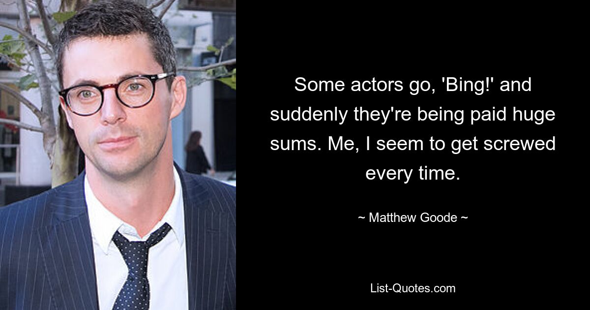 Some actors go, 'Bing!' and suddenly they're being paid huge sums. Me, I seem to get screwed every time. — © Matthew Goode