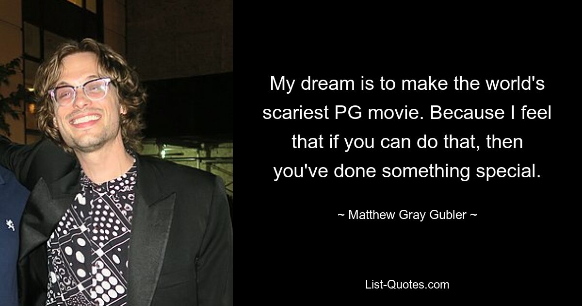 My dream is to make the world's scariest PG movie. Because I feel that if you can do that, then you've done something special. — © Matthew Gray Gubler