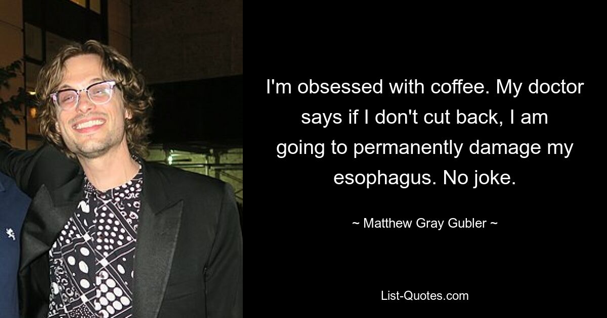 I'm obsessed with coffee. My doctor says if I don't cut back, I am going to permanently damage my esophagus. No joke. — © Matthew Gray Gubler