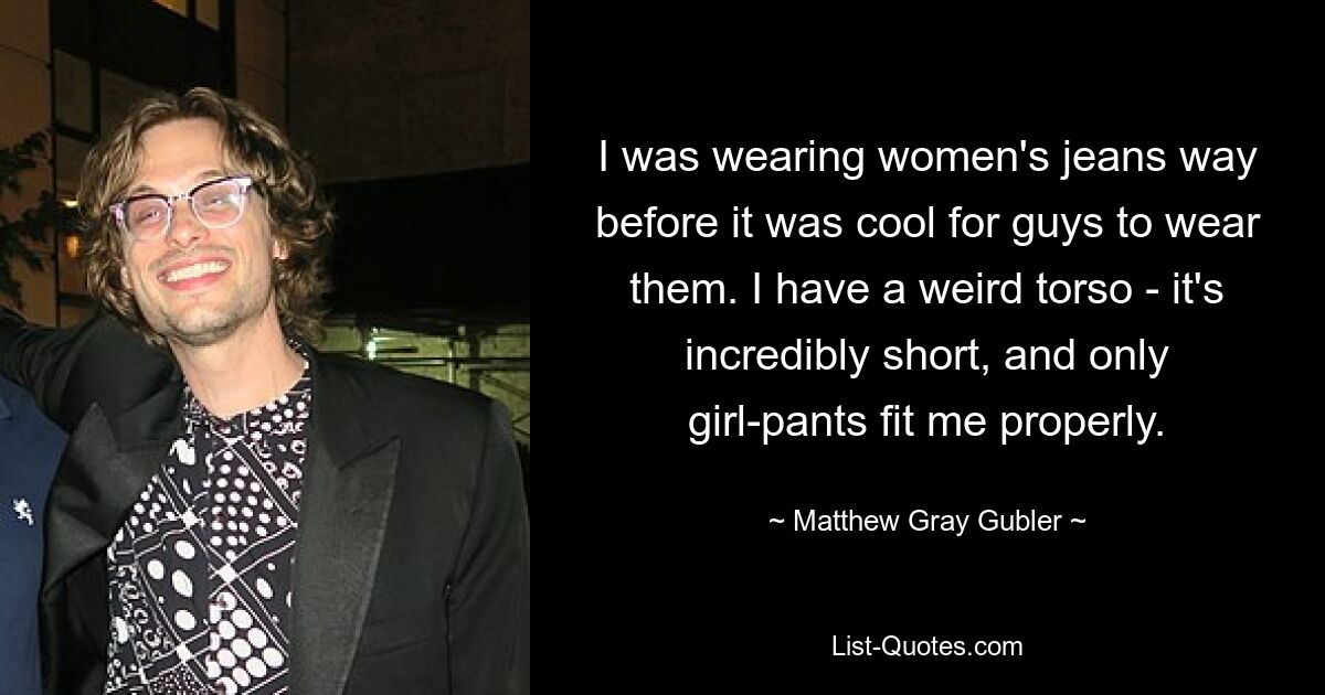 I was wearing women's jeans way before it was cool for guys to wear them. I have a weird torso - it's incredibly short, and only girl-pants fit me properly. — © Matthew Gray Gubler