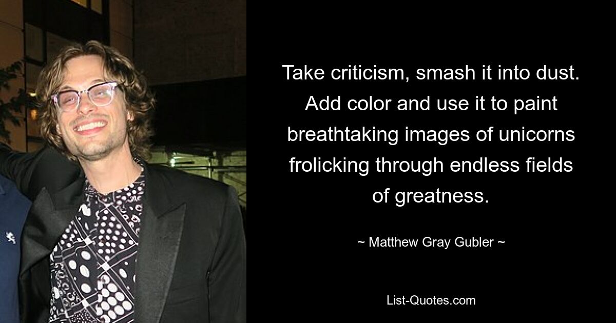 Take criticism, smash it into dust. Add color and use it to paint breathtaking images of unicorns frolicking through endless fields of greatness. — © Matthew Gray Gubler