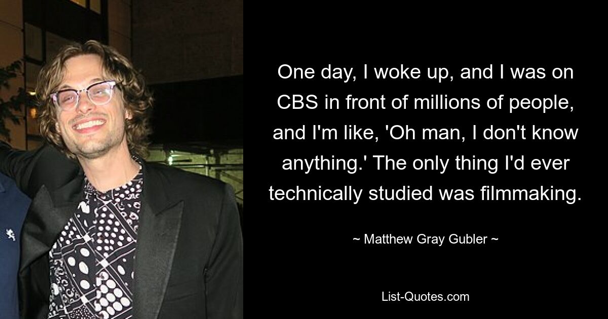 One day, I woke up, and I was on CBS in front of millions of people, and I'm like, 'Oh man, I don't know anything.' The only thing I'd ever technically studied was filmmaking. — © Matthew Gray Gubler