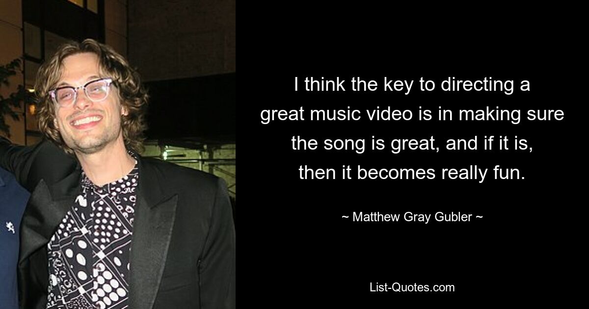 I think the key to directing a great music video is in making sure the song is great, and if it is, then it becomes really fun. — © Matthew Gray Gubler