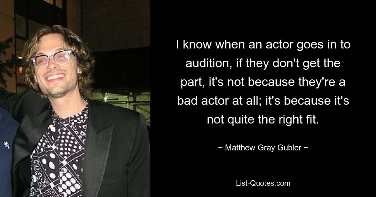 I know when an actor goes in to audition, if they don't get the part, it's not because they're a bad actor at all; it's because it's not quite the right fit. — © Matthew Gray Gubler