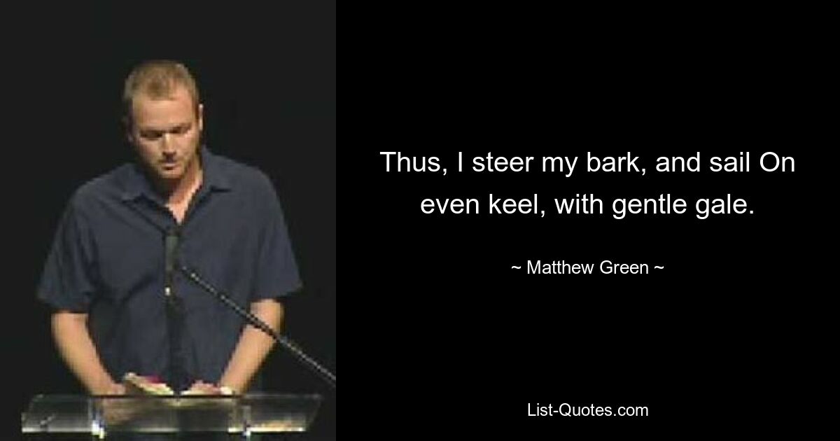 Thus, I steer my bark, and sail On even keel, with gentle gale. — © Matthew Green