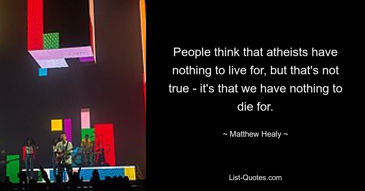 People think that atheists have nothing to live for, but that's not true - it's that we have nothing to die for. — © Matthew Healy