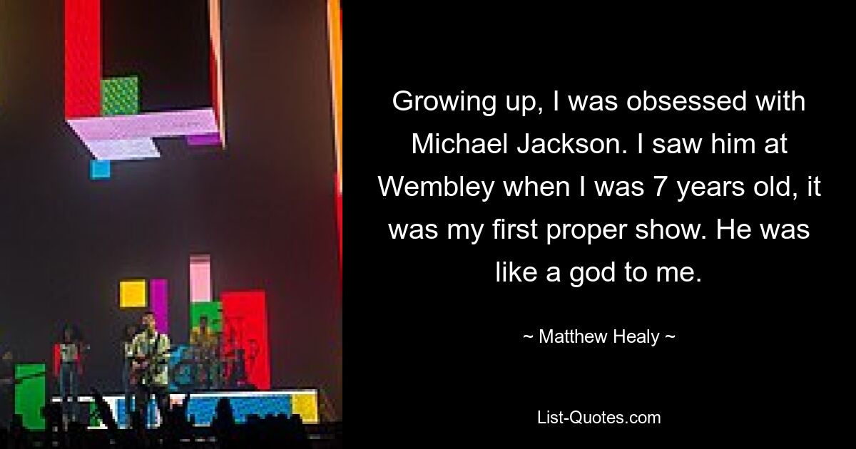 Growing up, I was obsessed with Michael Jackson. I saw him at Wembley when I was 7 years old, it was my first proper show. He was like a god to me. — © Matthew Healy