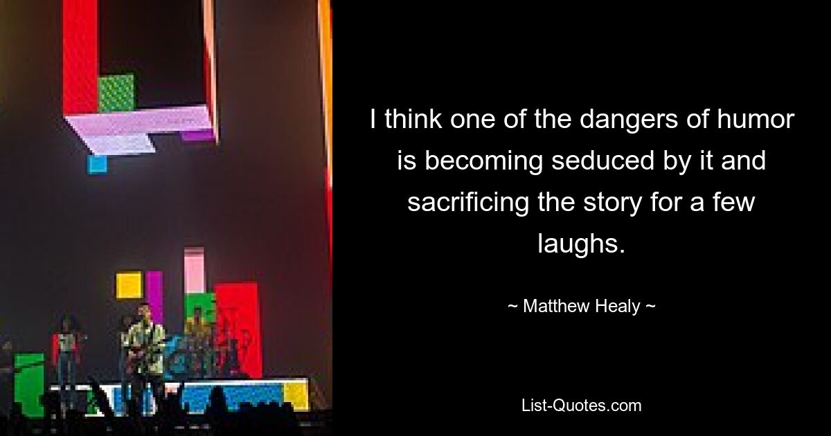 I think one of the dangers of humor is becoming seduced by it and sacrificing the story for a few laughs. — © Matthew Healy