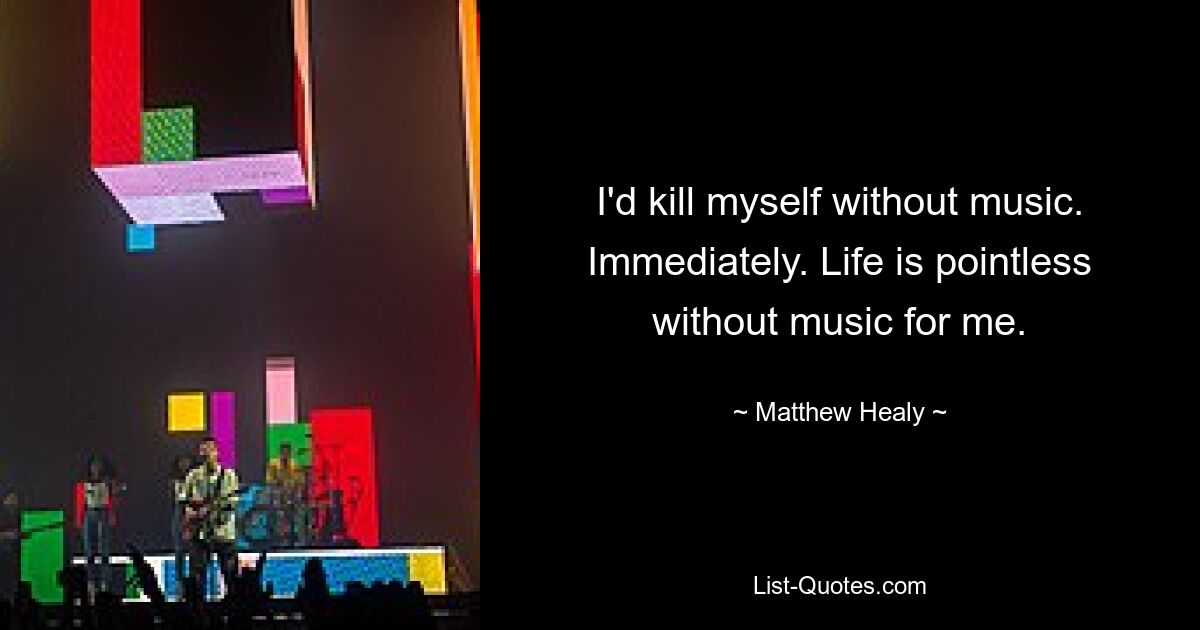 I'd kill myself without music. Immediately. Life is pointless without music for me. — © Matthew Healy