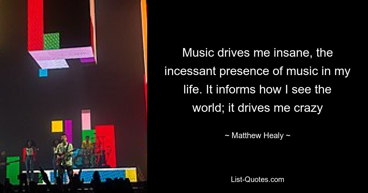 Music drives me insane, the incessant presence of music in my life. It informs how I see the world; it drives me crazy — © Matthew Healy