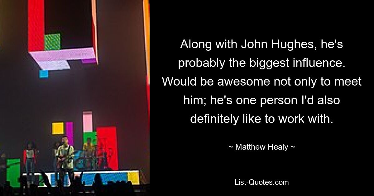 Along with John Hughes, he's probably the biggest influence. Would be awesome not only to meet him; he's one person I'd also definitely like to work with. — © Matthew Healy