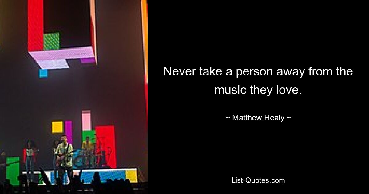 Never take a person away from the music they love. — © Matthew Healy