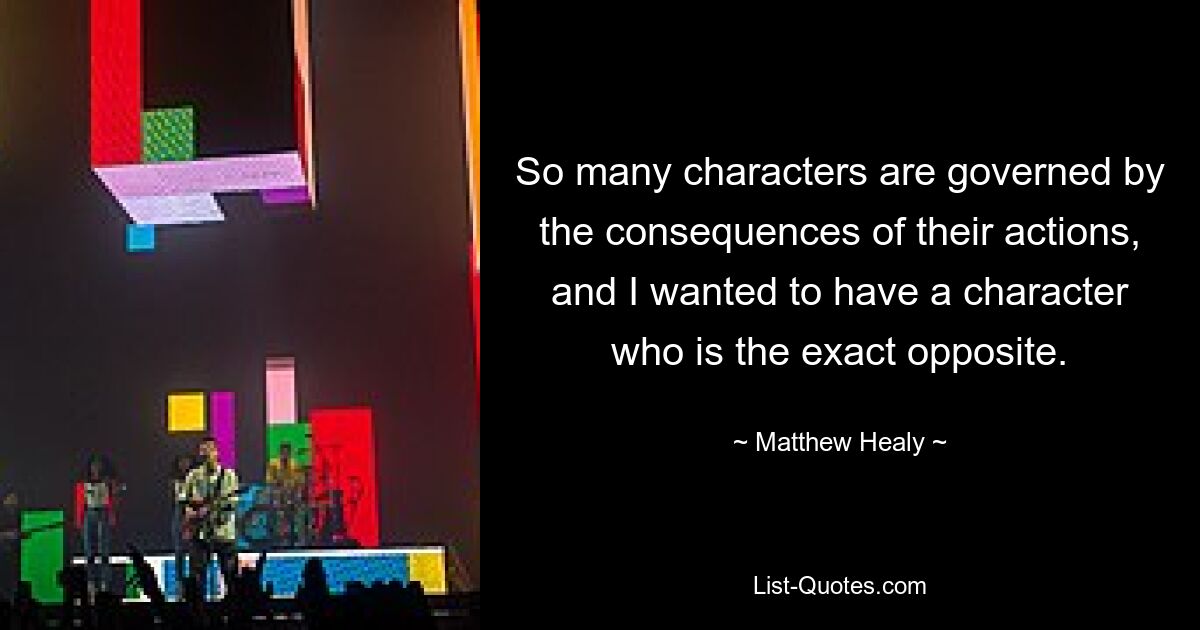 So many characters are governed by the consequences of their actions, and I wanted to have a character who is the exact opposite. — © Matthew Healy