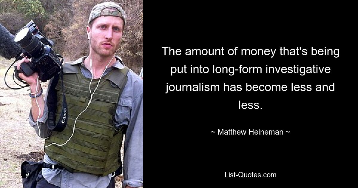 The amount of money that's being put into long-form investigative journalism has become less and less. — © Matthew Heineman