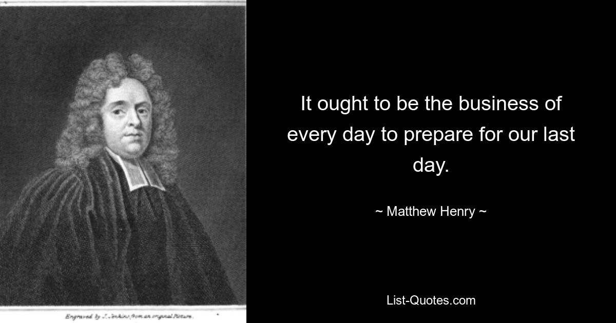 It ought to be the business of every day to prepare for our last day. — © Matthew Henry